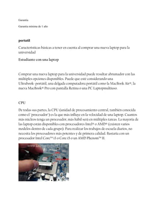 Garantía
Garantia mínima de 1 año

portatil
Características básicas a tener en cuenta al comprar una nueva laptop para la
universidad
Estudiante con una laptop

Comprar una nueva laptop para la universidad puede resultar abrumador con las
múltiples opciones disponibles. Puede que esté considerando una
Ultrabook-portátil, una delgada computadora portátil como la MacBook Air®, la
nueva MacBook® Pro con pantalla Retina o una PC Laptopmultiuso.

CPU
De todas sus partes, la CPU (unidad de procesamiento central, también conocida
como el "procesador") es la que más influye en la velocidad de una laptop. Cuantos
más núcleos tenga un procesador, más hábil será en múltiples tareas. La mayoría de
las laptop están disponibles con procesadores Intel® o AMD® (existen varios
modelos dentro de cada grupo). Para realizar los trabajos de escuela diarios, no
necesita los procesadores más potentes y de primera calidad. Bastaría con un
procesador Intel Core™ i3 o Core i5 o un AMD Phenom™ II.

 