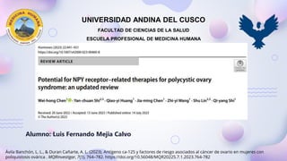 Ávila Banchón, L. L., & Duran Cañarte, A. L. (2023). Antígeno ca-125 y factores de riesgo asociados al cáncer de ovario en mujeres con
poliquistosis ovárica . MQRInvestigar, 7(1), 764–782. https://doi.org/10.56048/MQR20225.7.1.2023.764-782
UNIVERSIDAD ANDINA DEL CUSCO
FACULTAD DE CIENCIAS DE LA SALUD
ESCUELA PROFESIONAL DE MEDICINA HUMANA
Alumno: Luis Fernando Mejia Calvo
 