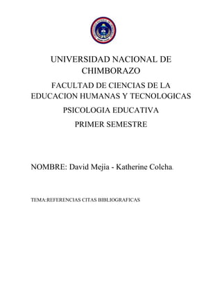 UNIVERSIDAD NACIONAL DE
CHIMBORAZO
FACULTAD DE CIENCIAS DE LA
EDUCACION HUMANAS Y TECNOLOGICAS
PSICOLOGIA EDUCATIVA
PRIMER SEMESTRE

NOMBRE: David Mejia - Katherine Colcha.

TEMA:REFERENCIAS CITAS BIBLIOGRAFICAS

 