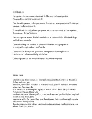 Introducción
La apertura de una nueva cohorte de la Maestría en Investigación
Psicoanalítica supone un motivo de
Gratificación porque es la oportunidad de sostener una apuesta académica que
ha dado rendimientos en la
Formación de investigadores que ponen, en la escena donde se desempeñen,
dimensiones del sufrimiento
Humano que escapan a disciplinas distintas al psicoanálisis. Allí donde haya
sufrimiento, paradoja,
Contradicción y sin sentido, el psicoanálisis tiene un lugar para la
investigación aspirando a cualificar la
Comprensión de aspectos que desde otras perspectivas explicativas
continuarían en la oscuridad y señaladas
Como aspectos de los cuales la ciencia no podría ocuparse

Visual basic
El análisis de datos numéricos en ingeniería demanda el empleo o desarrollo
de herramientas que
permitan, entre otros cálculos, la elaboración de gráficas donde se presenten
una o más funciones. En
este artículo se presenta paso a paso el uso de Visual Basic 6® y el control
PictureBox® para dibujar una
o más series en un mismo gráfico y que pueden ser de igual o disdnta longitud
o cantidad de datos, para
su comparación. Se ejemplifica su aplicación con éxito en el caso del manejo
de datos de precipitación
de estaciones pluviográficas. La metodología presentada puede utilizarse con
Visual Basic 6®, pero el

 