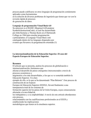 proceso puede codificarse en otros lenguajes de programación comúnmente
aplicados como herramientas
en la solución de diversos problemas de ingeniería que tienen que ver con la
revisión rápida de procesos
de generación de datos.
Lenguaje de programación Visnal Basic 6.0
Su antecesor es el BASIC (Beginner'sAll-purpose
SymbolicInstructionCode), el cual fue desarrollado
por John Kemeny y Thomas Kurts en el Dartmouth
College en 1964 para enseñar programación
a principiantes; el Lenguaje Visual Basic está
catalogado dentro de los lenguajes disparados por
eventos que llevaron a la programación orientada (1)

La internacionalización de la Educación Superior. El caso del
Espacio Europeo de Educación Superior.

Resumen
El artículo que se presenta, analiza los procesos de globalización o
internacionalización; fenómenos que
afectan al desarrollo de países emergentes interconectados a través de
procesos económicos y
migratorios a los más desarrollados, a los que se ve sometida también la
Educación Superior. Un claro
ejemplo de ello, es lo que se ha denominado “Plan Bolonia”. Este proceso de
construcción de un Espacio
Europeo de Educación Superior (EEES)1, llevará finalmente a una
transparencia total de los sistemas de
formación superior de los países de la Unión Europea, cuyas consecuencias
afectarán a la movilidad de
los trabajadores y a su empleabilidad. A través de este artículo abordaremos
este proceso,
relacionándolo con las cualificaciones profesionales en el EEES y
estableciendo las implicaciones
metodológicas que tienen en la enseñanza superior.

 