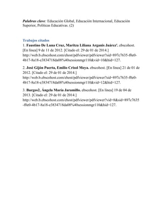 Palabras clave: Educación Global, Educación Internacional, Educación
Superior, Políticas Educativas. (2)

Trabajos citados
1. Faustino De Luna Cruz, Maritza Liliana Arganis Juárez'. ebscohost.
[En línea] 9 de 11 de 2012. [Citado el: 29 de 01 de 2014.]
http://web.b.ebscohost.com/ehost/pdfviewer/pdfviewer?sid=897c7635-f0e04b17-8a18-e3834718da08%40sessionmgr110&vid=10&hid=127.
2. José Gijón Puerta, Emilio Crisol Moya. ebscohost. [En línea] 21 de 01 de
2012. [Citado el: 29 de 01 de 2014.]
http://web.b.ebscohost.com/ehost/pdfviewer/pdfviewer?sid=897c7635-f0e04b17-8a18-e3834718da08%40sessionmgr110&vid=12&hid=127.
3. Burgos2, Ángela María Jaramillo. ebscohost. [En línea] 19 de 04 de
2013. [Citado el: 29 de 01 de 2014.]
http://web.b.ebscohost.com/ehost/pdfviewer/pdfviewer?vid=8&sid=897c7635
-f0e0-4b17-8a18-e3834718da08%40sessionmgr110&hid=127.

 