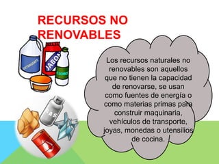 Los recursos naturales no
renovables son aquellos
que no tienen la capacidad
de renovarse, se usan
como fuentes de energía o
como materias primas para
construir maquinaria,
vehículos de transporte,
joyas, monedas o utensilios
de cocina.
RECURSOS NO
RENOVABLES
 