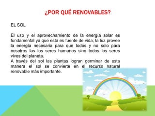 ¿POR QUÉ RENOVABLES?
EL SOL
El uso y el aprovechamiento de la energía solar es
fundamental ya que esta es fuente de vida, la luz provee
la energía necesaria para que todos y no solo para
nosotros las los seres humanos sino todos los seres
vivos del planeta.
A través del sol las plantas logran germinar de esta
manera el sol se convierte en el recurso natural
renovable más importante.
 