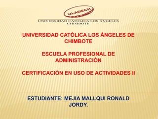 UNIVERSIDAD CATÒLICA LOS ÀNGELES DE
CHIMBOTE
ESCUELA PROFESIONAL DE
ADMINISTRACIÒN
CERTIFICACIÒN EN USO DE ACTIVIDADES II
ESTUDIANTE: MEJIA MALLQUI RONALD
JORDY.
 