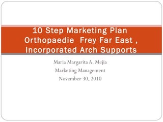 Maria Margarita A. Mejia
Marketing Management
November 30, 2010
10 Step Marketing Plan
Orthopaedie Frey Far East ,
Incorporated Arch Supports
 