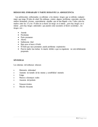 9 | P á g i n a
RIESGO DEL EMBARAZO Y PARTE DURANTE LA ADOLECENCIA
Las adolescentes embarazadas se enfrentan a los mismos riesgos que se enfrenta cualquier
mujer que tenga 20 años de edad. Sin embargo, existen algunos problemas especiales para las
madres demasiado jóvenes, especialmente aquellas que no han llegado a los 5 años, para las
madres entre los 15 y los 19 años no es factor de riesgo en sí mismo , pero hay riesgos en sí
mismo , pero hay riesgos adicionales que pueden estar asociados al factor económico , los
riesgos son :
 Anemia
 Preclamsia
 Parto prematuro
 Aborto
 Sufrimiento fetal
 Bajo peso al nacer él bebé
 Él bebé que nace prematuro puede problemas respiratorios
 Para la madre trae incluso la muerte debido a que su organismo no está debidamente
preparado.
SÍNTOMAS
Los síntomas del embarazo abarcan:
 Distensión abdominal
 Aumento de tamaño de las mamas y sensibilidad mamaria
 Fatiga
 Mareos o desmayos reales
 Ausencia del período
 Náuseas/vómitos
 Micción frecuente
 