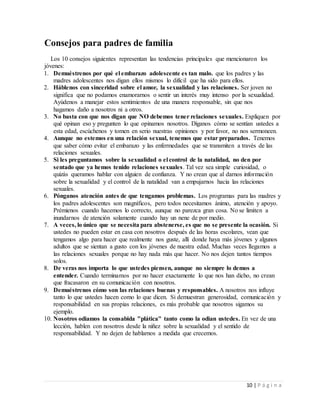 10 | P á g i n a
Consejos para padres de familia
Los 10 consejos siguientes representan las tendencias principales que mencionaron los
jóvenes:
1. Demuéstrenos por qué el embarazo adolescente es tan malo. que los padres y las
madres adolescentes nos digan ellos mismos lo difícil que ha sido para ellos.
2. Háblenos con sinceridad sobre el amor, la sexualidad y las relaciones. Ser joven no
significa que no podamos enamorarnos o sentir un interés muy intenso por la sexualidad.
Ayúdenos a manejar estos sentimientos de una manera responsable, sin que nos
hagamos daño a nosotros ni a otros.
3. No basta con que nos digan que NO debemos tener relaciones sexuales. Expliquen por
qué opinan eso y pregunten lo que opinamos nosotros. Díganos cómo se sentían ustedes a
esta edad, escúchenos y tomen en serio nuestras opiniones y por favor, no nos sermoneen.
4. Aunque no estemos en una relación sexual, tenemos que estar preparados. Tenemos
que saber cómo evitar el embarazo y las enfermedades que se transmiten a través de las
relaciones sexuales.
5. Si les preguntamos sobre la sexualidad o el control de la natalidad, no den por
sentado que ya hemos tenido relaciones sexuales. Tal vez sea simple curiosidad, o
quizás queramos hablar con alguien de confianza. Y no crean que al darnos información
sobre la sexualidad y el control de la natalidad van a empujarnos hacia las relaciones
sexuales.
6. Pónganos atención antes de que tengamos problemas. Los programas para las madres y
los padres adolescentes son magníficos, pero todos necesitamos ánimo, atención y apoyo.
Prémienos cuando hacemos lo correcto, aunque no parezca gran cosa. No se limiten a
inundarnos de atención solamente cuando hay un nene de por medio.
7. A veces, lo único que se necesita para abstenerse, es que no se presente la ocasión. Si
ustedes no pueden estar en casa con nosotros después de las horas escolares, vean que
tengamos algo para hacer que realmente nos guste, allí donde haya más jóvenes y algunos
adultos que se sientan a gusto con los jóvenes de nuestra edad. Muchas veces llegamos a
las relaciones sexuales porque no hay nada más que hacer. No nos dejen tantos tiempos
solos.
8. De veras nos importa lo que ustedes piensen, aunque no siempre lo demos a
entender. Cuando terminamos por no hacer exactamente lo que nos han dicho, no crean
que fracasaron en su comunicación con nosotros.
9. Demuéstrenos cómo son las relaciones buenas y responsables. A nosotros nos influye
tanto lo que ustedes hacen como lo que dicen. Si demuestran generosidad, comunicación y
responsabilidad en sus propias relaciones, es más probable que nosotros sigamos su
ejemplo.
10. Nosotros odiamos la consabida "plática" tanto como la odian ustedes. En vez de una
lección, hablen con nosotros desde la niñez sobre la sexualidad y el sentido de
responsabilidad. Y no dejen de hablarnos a medida que crecemos.
 