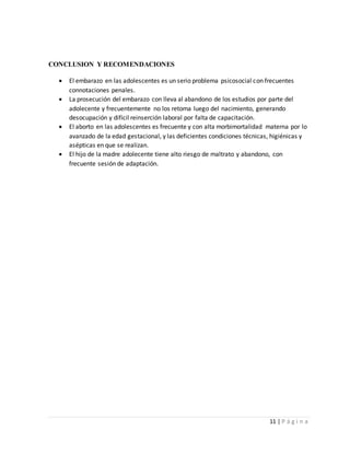 11 | P á g i n a
CONCLUSION Y RECOMENDACIONES
 El embarazo en las adolescentes es un serio problema psicosocial con frecuentes
connotaciones penales.
 La prosecución del embarazo con lleva al abandono de los estudios por parte del
adolecente y frecuentemente no los retoma luego del nacimiento, generando
desocupación y difícil reinserción laboral por falta de capacitación.
 El aborto en las adolescentes es frecuente y con alta morbimortalidad materna por lo
avanzado de la edad gestacional, y las deficientes condiciones técnicas, higiénicas y
asépticas en que se realizan.
 El hijo de la madre adolecente tiene alto riesgo de maltrato y abandono, con
frecuente sesión de adaptación.
 