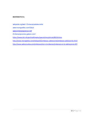 12 | P á g i n a
REFERENCIA
wikipedia.org/wiki/ Embarazoadolescente
www.monografias.com/Salud
www.embarazoprecoz.net/
Embarazojovenes.galeon.com/
https://www.nlm.nih.gov/medlineplus/spanish/ency/article/001516.htm
http://www.monografias.com/trabajos55/embarazo-adolescente/embarazo-adolescente.shtml
http://www.webconsultas.com/embarazo/vivir-el-embarazo/embarazo-en-la-adolescencia-873
 