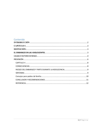 1 | P á g i n a
Contenido
INTRODUCCIÓN .....................................................................................................................2
CAPITULO I..............................................................................................................................3
DEFINICIÓN:............................................................................................................................3
EL EMBARAZO EN LAS ADOLESCENTES......................................................................................3
CAUSASO FACTORESDERIESGO:.......................................................................................................4
PREVENCIÓN..................................................................................................................................6
CAPITULO II..............................................................................................................................8
CONSECUENCIAS......................................................................................................................8
RIESGO DEL EMBARAZO Y PARTE DURANTE LA ADOLECENCIA...............................................9
SÍNTOMAS ................................................................................................................................9
Consejos para padres de familia............................................................................................10
CONCLUSION Y RECOMENDACIONES....................................................................................11
REFERENCIA............................................................................................................................12
 