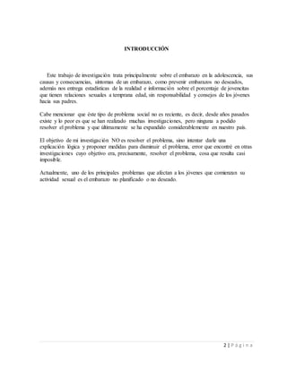2 | P á g i n a
INTRODUCCIÓN
Este trabajo de investigación trata principalmente sobre el embarazo en la adolescencia, sus
causas y consecuencias, síntomas de un embarazo, como prevenir embarazos no deseados,
además nos entrega estadísticas de la realidad e información sobre el porcentaje de jovencitas
que tienen relaciones sexuales a temprana edad, sin responsabilidad y consejos de los jóvenes
hacia sus padres.
Cabe mencionar que éste tipo de problema social no es reciente, es decir, desde años pasados
existe y lo peor es que se han realizado muchas investigaciones, pero ninguna a podido
resolver el problema y que últimamente se ha expandido considerablemente en nuestro país.
El objetivo de mi investigación NO es resolver el problema, sino intentar darle una
explicación lógica y proponer medidas para disminuir el problema, error que encontré en otras
investigaciones cuyo objetivo era, precisamente, resolver el problema, cosa que resulta casi
imposible.
Actualmente, uno de los principales problemas que afectan a los jóvenes que comienzan su
actividad sexual es el embarazo no planificado o no deseado.
 