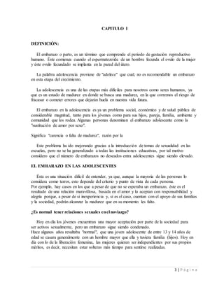 3 | P á g i n a
CAPITULO I
DEFINICIÓN:
El embarazo o parto, es un término que comprende el periodo de gestación reproductivo
humano. Éste comienza cuando el espermatozoide de un hombre fecunda el ovulo de la mujer
y éste ovulo fecundado se implanta en la pared del útero.
La palabra adolescencia proviene de "adolece" que cual, no es recomendable un embarazo
en esta etapa del crecimiento.
La adolescencia es una de las etapas más difíciles para nosotros como seres humanos, ya
que es un estado de madurez en donde se busca una madurez, en la que corremos el riesgo de
fracasar o cometer errores que dejarán huela en nuestra vida futura.
El embarazo en la adolescencia es ya un problema social, económico y de salud pública de
considerable magnitud, tanto para los jóvenes como para sus hijos, pareja, familia, ambiente y
comunidad que los rodea. Algunas personas denominan el embarazo adolescente como la
"sustitución de amor por sexo".
Significa "carencia o falta de madurez", razón por la
Este problema ha ido mejorando gracias a la introducción de temas de sexualidad en las
escuelas, pero no se ha generalizado a todas las instituciones educativas, por tal motivo
considero que el número de embarazos no deseados entra adolescentes sigue siendo elevado.
EL EMBARAZO EN LAS ADOLESCENTES
Ésta es una situación difícil de entender, ya que, aunque la mayoría de las personas lo
considera como terror, esto depende del criterio y punto de vista de cada persona.
Por ejemplo, hay casos en los que a pesar de que no se esperaba un embarazo, éste es el
resultado de una relación maravillosa, basada en el amor y lo aceptan con responsabilidad y
alegría porque, a pesar de si inexperiencia y, si es el caso, cuentan con el apoyo de sus familias
y la sociedad, podrán alcanzar la madurez que en su momento les falto.
¿Es normal tener relaciones sexuales enel noviazgo?
Hoy en día los jóvenes encuentran una mayor aceptación por parte de la sociedad para
ser activos sexualmente, pero un embarazo sigue siendo condenado.
Hace algunos años resultaba "normal", que una joven adolescente de entre 13 y 14 años de
edad se casara generalmente con un hombre mayor que ella y tuviera familia (hijos). Hoy en
día con lo de la liberación femenina, las mujeres quieren ser independientes por sus propios
méritos, es decir, necesitan estar solteras más tiempo para sentirse realizadas.
 