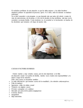 4 | P á g i n a
El verdadero problema de esta situación es que las niñas-mujeres y los niños-hombres
adquieren primero la capacidad de procrear, aprox. 4 o 5 años, antes de alcanzar su madurez
emocional.
No es fácil responder a esta pregunta, ya que depende más que nada, del criterio y punto de
vista de cada persona o de la pareja, y si los dos lo deciden no hay problema, más que con la
sociedad y su propia familia. Como podemos ver, la sociedad se ve involucrada en muchas de
las decisiones que tomamos a lo largo de nuestra vida.
CAUSAS O FACTORES DE RIESGO:
Existen muchas y muy variadas causas, pero la más importante es la falta
de educación sexual. Los padres de familia, muchas veces evaden esta responsabilidad y la
dejan a cargo de los maestros.
Entre otras causas se encuentran también:
 La mala información que tenemos acerca de la sexualidad y los métodos anticonceptivos.
 Falta de madurez
 Ignorancia o falta de cultura sexual
 Violación (en algunos casos)
 El temor a preguntar y/o a platicar
 Descuido por parte de los padres (negligencia)
 Carencia afectiva
 Inseguridad
 Baja autoestima
 
