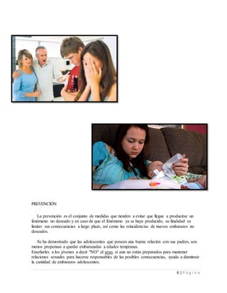 6 | P á g i n a
PREVENCIÓN
La prevención es el conjunto de medidas que tienden a evitar que llegue a producirse un
fenómeno no deseado y en caso de que el fenómeno ya se haya producido, su finalidad es
limitar sus consecuencias a largo plazo, así como las reincidencias de nuevos embarazos no
deseados.
Se ha demostrado que las adolescentes que poseen una buena relación con sus padres, son
menos propensas a quedar embarazadas a edades tempranas.
Enseñarles a los jóvenes a decir "NO" al sexo, si aun no están preparados para mantener
relaciones sexuales para hacerse responsables de las posibles consecuencias, ayuda a disminuir
la cantidad de embarazos adolescentes.
 