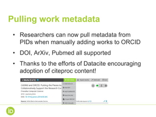 Pulling work metadata
• Researchers can now pull metadata from
PIDs when manually adding works to ORCID
• DOI, ArXiv, Pubmed all supported
• Thanks to the efforts of Datacite encouraging
adoption of citeproc content!
 