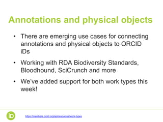 Annotations and physical objects
• There are emerging use cases for connecting
annotations and physical objects to ORCID
iDs
• Working with RDA Biodiversity Standards,
Bloodhound, SciCrunch and more
• We’ve added support for both work types this
week!
https://members.orcid.org/api/resources/work-types
 