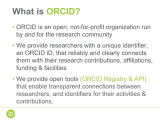 What is ORCID?
• ORCID is an open, not-for-profit organization run
by and for the research community
• We provide researchers with a unique identifier,
an ORCID iD, that reliably and clearly connects
them with their research contributions, affiliations,
funding & facilities
• We provide open tools (ORCID Registry & API)
that enable transparent connections between
researchers, and identifiers for their activities &
contributions.
 