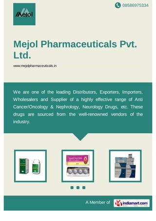 A Member of
Mejol Pharmaceuticals Pvt.
Ltd.
www.mejolpharmaceuticals.in
We are one of the leading Distributors, Exporters, Importers,
Wholesalers and Supplier of a highly effective range of Anti
Cancer/Oncology & Nephrology, Neurology Drugs, etc. These drugs
are sourced from the well-renowned vendors of the industry.
 