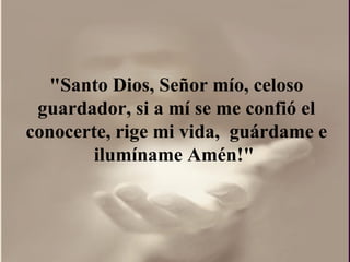 "Santo Dios, Señor mío, celoso guardador, si a mí se me confió el conocerte, rige mi vida,  guárdame e ilumíname Amén!"  