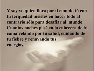 Y soy yo quien llora por ti cuando tú con  tu terquedad insistes en hacer todo al contrario sólo para desafiar al  mundo.  Cuantas noches pasé en la cabecera de tu cama velando por tu salud, cuidando de tu fiebre y renovando tus energías.  