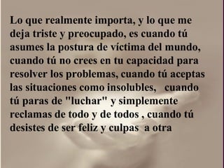 Lo que realmente importa, y lo que me deja triste y preocupado, es cuando tú asumes la postura de víctima del mundo, cuando tú no crees en tu capacidad para resolver los problemas, cuando tú aceptas las situaciones como insolubles,  cuando tú paras de "luchar" y simplemente reclamas de todo y de todos , cuando tú desistes de ser feliz y culpas  a otra  