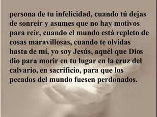 persona de tu infelicidad, cuando tú dejas de sonreír y asumes que no hay motivos para reír, cuando el mundo está repleto de cosas maravillosas, cuando te olvidas hasta de mí, yo soy Jesús, aquél que Dios dio para morir en tu lugar en la cruz del calvario, en sacrificio, para que los pecados del mundo fuesen perdonados.  