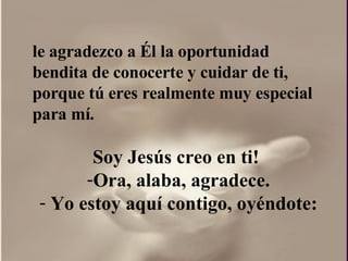 le agradezco a Él la oportunidad bendita de conocerte y cuidar de ti, porque tú eres realmente muy especial para mí. Soy Jesús creo en ti!  Ora, alaba, agradece. Yo estoy aquí contigo, oyéndote: 