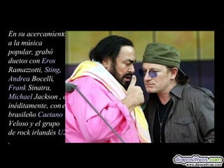 En su acercamiento a la música popular, grabó duetos con  Eros  Ramazzotti ,  Sting ,  Andrea  Bocelli ,  Frank   Sinatra ,  Michael  Jackson  , e inéditamente, con el brasileño  Caetano  Veloso  y el grupo de rock irlandés  U2 .  