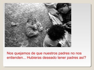Nos quejamos de que nuestros padres no nos
entienden... Hubieras deseado tener padres así?
 