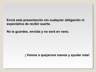 Envía esta presentación sin cualquier obligación ni
expectativa de recibir suerte.
No la guardes, envíala y no será en vano.
¡ Vamos a quejarnos menos y ayudar más!
 