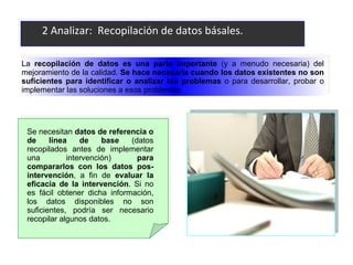 2 Analizar:  Recopilación de datos básales. La  recopilación de datos es una parte importante  (y a menudo necesaria) del mejoramiento de la calidad.  Se hace necesaria cuando los datos existentes no son suficientes para identificar o analizar los problemas  o para desarrollar, probar o implementar las soluciones a esos problemas.  Se necesitan  datos de referencia o de línea de base   (datos recopilados antes de implementar una intervención)  para compararlos con los datos pos-intervención , a fin de  evaluar la eficacia de la intervención . Si no es fácil obtener dicha información, los datos disponibles no son suficientes, podría ser necesario recopilar algunos datos.  