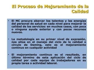 E l MC procura abarcar los talentos y las energías del personal de salud en cada nivel para mejorar la calidad de los servicios: en muchos casos, con poca o ninguna ayuda exterior y con pocos recursos nuevos. La metodología en su primer nivel de expresión, nos sitúa en el manejo del ciclo de la calidad o círculo de Deming, esto es el mejoramiento continu o  en cualquier actividad   El mejoramiento continuo es el resultado, en último término de esta aplicación del ciclo de calidad por cada equipo de trabajadores en su propia tarea o actividad laboral. El Proceso de Mejoramiento de la Calidad 