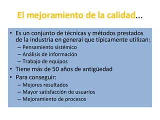 El mejoramiento de la calidad ... Es un conjunto de técnicas y métodos prestados de la industria en general que típicamente utilizan: Pensamiento sistémico Análisis de información Trabajo de equipos Tiene más de 50 años de antigüedad Para conseguir: Mejores resultados Mayor satisfacción de usuarios Mejoramiento de procesos 