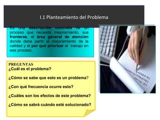 I.1 Planteamiento del Problema Es una  descripción   concreta  de un proceso que necesita mejoramiento, sus  fronteras , el  área general de atención  donde debe partir el mejoramiento de la calidad y el  por qué priorizar  el  trabajo en ese proceso.  PREGUNTAS ¿Cuál es el problema?   ¿Cómo se sabe que esto es un problema ?  ¿Con qué frecuencia ocurre esto? ¿Cuáles son los efectos de este problema? ¿Cómo se sabrá cuándo esté solucionado? 