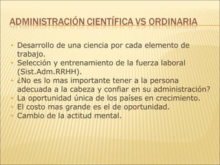 Desarrollo de una ciencia por cada elemento de trabajo. Selección y entrenamiento de la fuerza laboral (Sist.Adm.RRHH). ¿No es lo mas importante tener a la persona adecuada a la cabeza y confiar en su administración?  La oportunidad única de los países en crecimiento. El costo mas grande es el de oportunidad. Cambio de la actitud mental. 