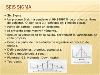 Six Sigma.  Un proceso 6 sigma contiene el 99.99997% de productos libres de defectos. O bien solo 3,4 defectos en 1 millón piezas. Punto de partida: existe un problema. El proyecto debe mostrar números. Reduce la variabilidad de la salida, por reducir la variabilidad de cada proceso. Creada a partir de necesidades de organizar el proceso de mejora. Define posiciones, premios, estructura. Define metodologia a seguir. Pioneros: GE, Motorola, Dow, Health. Top-down.  