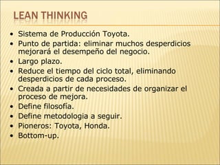 Sistema de Producción Toyota. Punto de partida: eliminar muchos desperdicios mejorará el desempeño del negocio. Largo plazo. Reduce el tiempo del ciclo total, eliminando desperdicios de cada proceso. Creada a partir de necesidades de organizar el proceso de mejora. Define filosofía. Define metodologia a seguir. Pioneros: Toyota, Honda. Bottom-up. 