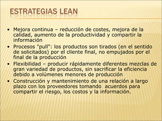 Mejora continua – reducción de costes, mejora de la calidad, aumento de la productividad y compartir la información  Procesos "pull": los productos son tirados (en el sentido de solicitados) por el cliente final, no empujados por el final de la producción  Flexibilidad – producir rápidamente diferentes mezclas de gran variedad de productos, sin sacrificar la eficiencia debido a volúmenes menores de producción  Construcción y mantenimiento de una relación a largo plazo con los proveedores tomando  acuerdos para compartir el riesgo, los costos y la información. 