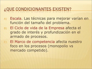 Escala . Las técnicas para mejorar varían en función del tamaño del problema. El Ciclo de vida de la Empresa  afecta el grado de interés y profundización en el armado de procesos.  El Marco de competencia  afecta nuestro foco en los procesos (monopolio vs mercado competido). 
