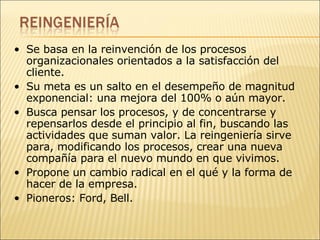 Se basa en la reinvención de los procesos organizacionales orientados a la satisfacción del cliente.  Su meta es un salto en el desempeño de magnitud exponencial: una mejora del 100% o aún mayor. Busca pensar los procesos, y de concentrarse y repensarlos desde el principio al fin, buscando las actividades que suman valor. La reingeniería sirve para, modificando los procesos, crear una nueva compañía para el nuevo mundo en que vivimos. Propone un cambio radical en el qué y la forma de hacer de la empresa.  Pioneros: Ford, Bell. 