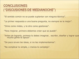 “ El sentido común no se puede suplantar con ninguna técnica ”.  “ La primer respuesta a una buena pregunta, no siempre es la mejor”. “ Dime como mides, y te dire como gestionas”. “ Para mejorar, primero debemos creer que se puede”. “ Antes de lograrlo, primero lo debes imaginar,  escribir, diseñar y lograr que mucha gente te apoye”. “ De poco sirven las ideas, si no las implementamos”. “ No complicar lo simple, y menos lo complejo”. 