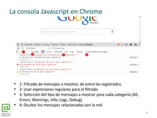 La consola Javascript en Chrome

1: Filtrado de mensajes a mostrar, de entre los registrados.

2: Usar expresiones regul...
