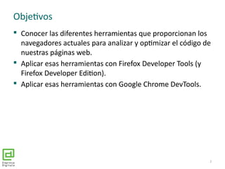 Objetivos
 Conocer las diferentes herramientas que proporcionan los
navegadores actuales para analizar y optimizar el código de
nuestras páginas web.
 Aplicar esas herramientas con Firefox Developer Tools (y
Firefox Developer Edition).
 Aplicar esas herramientas con Google Chrome DevTools.
2
 