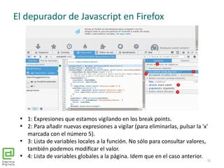 El depurador de Javascript en Firefox
31

1: Expresiones que estamos vigilando en los break points.

2: Para añadir nuev...