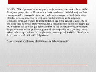 En el KAIZEN el punto de arranque para el mejoramiento, es reconocer la necesidad
de mejorar, porque si el problema no se reconoce no hay necesidad de mejorar. Ésta
es una gran diferencia con lo que se ha venido realizando por medio de tanta nueva
filosofía, técnica o concepto. Se leen unos cuantos libros, se asiste a algunos
seminarios e inicia el proceso de implementación que por lo general se convierte en
una lucha entre diferentes áreas y niveles. En la mayoría de los casos no se acepta que
hay problema, son otros los que deben cambiar, no hay un verdadero reconocimiento
de que realmente existen problemas, y esta falta de aceptación es la que luego mina
todo el esfuerzo que se hace. La complacencia es enemiga del KAIZEN. El énfasis se
debe poner en la identificación del problema.

“Una vez que el problema es identificado, éste debe ser resuelto”
 