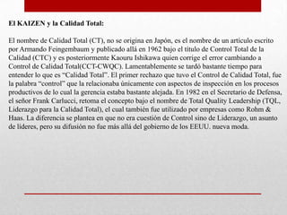 El KAIZEN y la Calidad Total:

El nombre de Calidad Total (CT), no se origina en Japón, es el nombre de un artículo escrito
por Armando Feingembaum y publicado allá en 1962 bajo el título de Control Total de la
Calidad (CTC) y es posteriormente Kaouru Ishikawa quien corrige el error cambiando a
Control de Calidad Total(CCT-CWQC). Lamentablemente se tardó bastante tiempo para
entender lo que es “Calidad Total”. El primer rechazo que tuvo el Control de Calidad Total, fue
la palabra “control” que la relacionaba únicamente con aspectos de inspección en los procesos
productivos de lo cual la gerencia estaba bastante alejada. En 1982 en el Secretario de Defensa,
el señor Frank Carlucci, retoma el concepto bajo el nombre de Total Quality Leadership (TQL,
Liderazgo para la Calidad Total), el cual también fue utilizado por empresas como Rohm &
Haas. La diferencia se plantea en que no era cuestión de Control sino de Liderazgo, un asunto
de líderes, pero su difusión no fue más allá del gobierno de los EEUU. nueva moda.
 