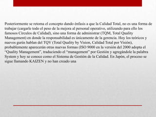 Posteriormente se retoma el concepto dando énfasis a que la Calidad Total, no es una forma de
trabajar (cargarle todo el peso de la mejora al personal operativo, utilizando para ello los
famosos Círculos de Calidad), sino una forma de administrar (TQM, Total Quality
Management) en donde la responsabilidad es únicamente de la gerencia. Hoy los teóricos y
nuevos gurús hablan del TQV (Total Quality by Vision, Calidad Total por Visión),
probablemente aparecerán otras nuevas formas (ISO 9000 en la versión del 2000 adopta el
“Quality Management”, traduciendo el “management” por Gestión y agregándole la palabra
System y hoy se conoce como el Sistema de Gestión de la Calidad. En Japón, el proceso se
sigue llamando KAIZEN y no han creado una
 