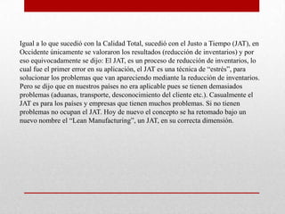 Igual a lo que sucedió con la Calidad Total, sucedió con el Justo a Tiempo (JAT), en
Occidente únicamente se valoraron los resultados (reducción de inventarios) y por
eso equivocadamente se dijo: El JAT, es un proceso de reducción de inventarios, lo
cual fue el primer error en su aplicación, el JAT es una técnica de “estrés”, para
solucionar los problemas que van apareciendo mediante la reducción de inventarios.
Pero se dijo que en nuestros países no era aplicable pues se tienen demasiados
problemas (aduanas, transporte, desconocimiento del cliente etc.). Casualmente el
JAT es para los países y empresas que tienen muchos problemas. Si no tienen
problemas no ocupan el JAT. Hoy de nuevo el concepto se ha retomado bajo un
nuevo nombre el “Lean Manufacturing”, un JAT, en su correcta dimensión.
 