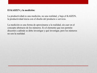 El KAIZEN y la medición:

La productividad es una medición, no una realidad, y bajo el KAIZEN,
la productividad inicia con el diseño del producto o servicio.

La medición es una forma de aproximarse a la realidad, sin caer en el
concepto abstracto de los números. Es el elemento que nos permite
discernir a adónde se debe investigar y qué investigar, pero los números
no son la realidad.
 